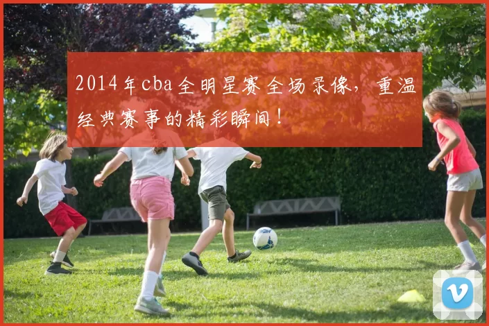 2014年cba全明星赛全场录像，重温经典赛事的精彩瞬间！