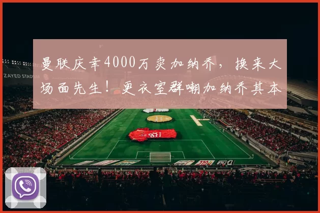 曼联庆幸4000万卖加纳乔，换来大场面先生！更衣室群嘲加纳乔其本人竟点赞