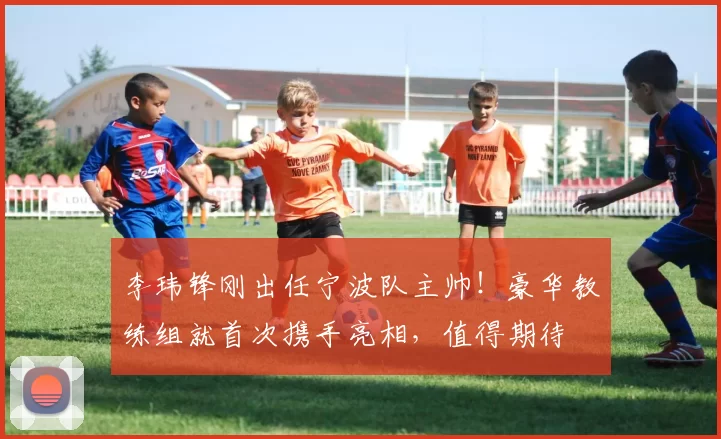 李玮锋刚出任宁波队主帅！豪华教练组就首次携手亮相，值得期待