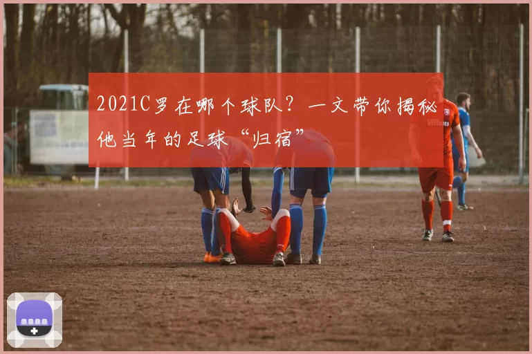 2021C罗在哪个球队?一文带你揭秘他当年的足球“归宿”
