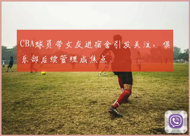 CBA球员带女友进宿舍引发关注，俱乐部后续管理成焦点