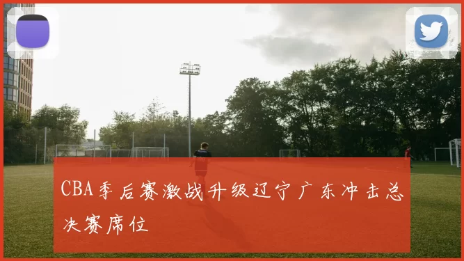 CBA季后赛激战升级辽宁广东冲击总决赛席位