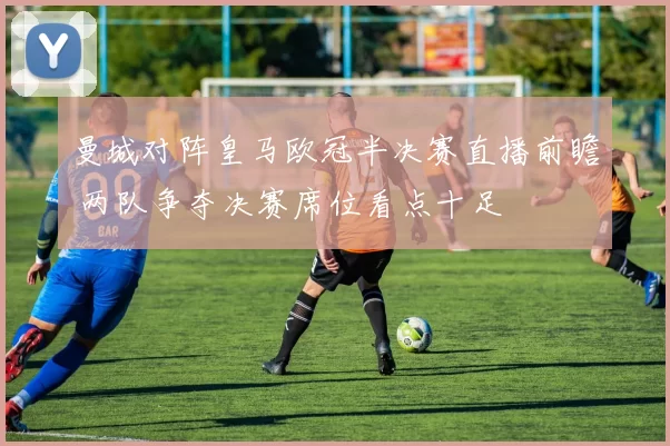 曼城对阵皇马欧冠半决赛直播前瞻 两队争夺决赛席位看点十足