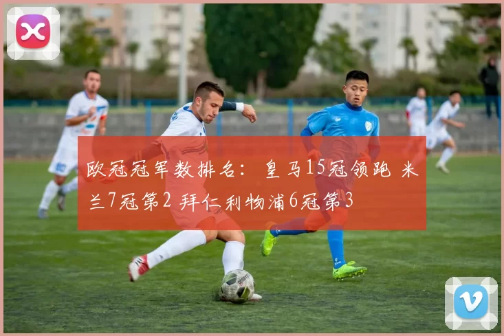欧冠冠军数排名：皇马15冠领跑 米兰7冠第2 拜仁利物浦6冠第3