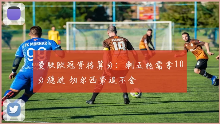 曼联欧冠资格算分：剩五轮需拿10分稳进 切尔西紧追不舍