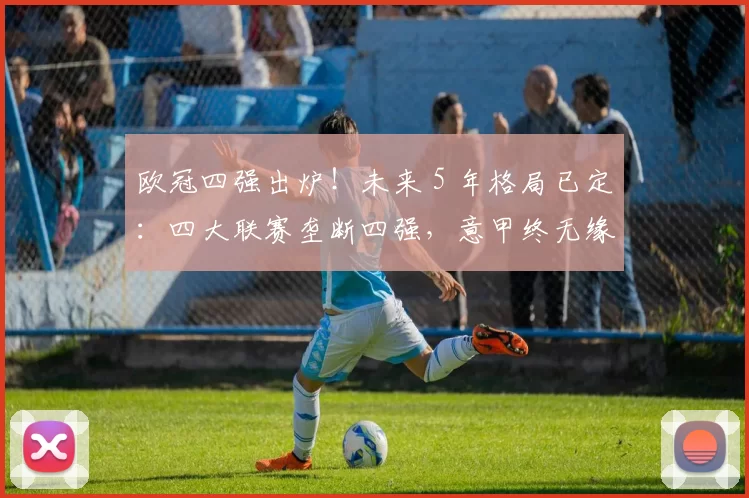 欧冠四强出炉！未来 5 年格局已定：四大联赛垄断四强，意甲终无缘