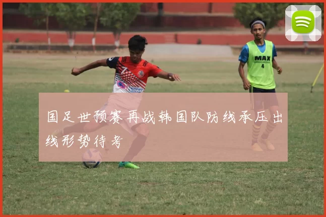 国足世预赛再战韩国队防线承压出线形势待考