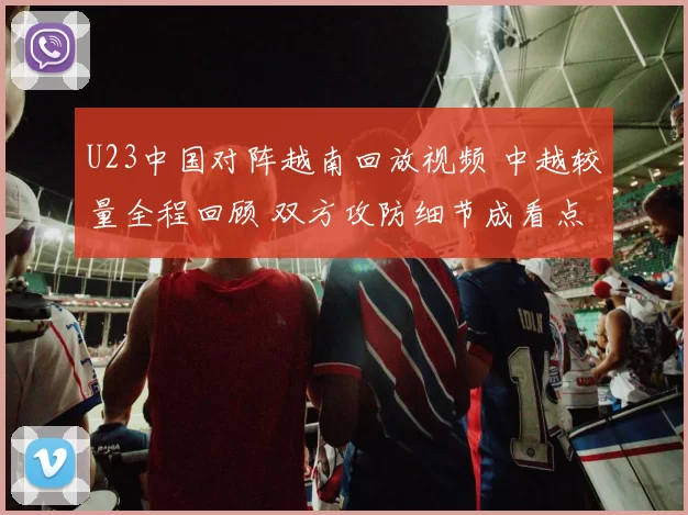 U23中国对阵越南回放视频 中越较量全程回顾 双方攻防细节成看点