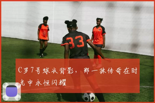 C罗7号球衣背影,那一抹传奇在时光中永恒闪耀