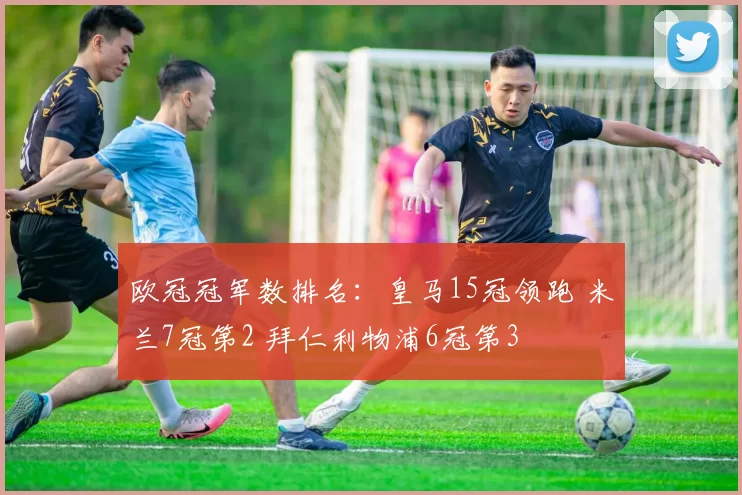 欧冠冠军数排名：皇马15冠领跑 米兰7冠第2 拜仁利物浦6冠第3