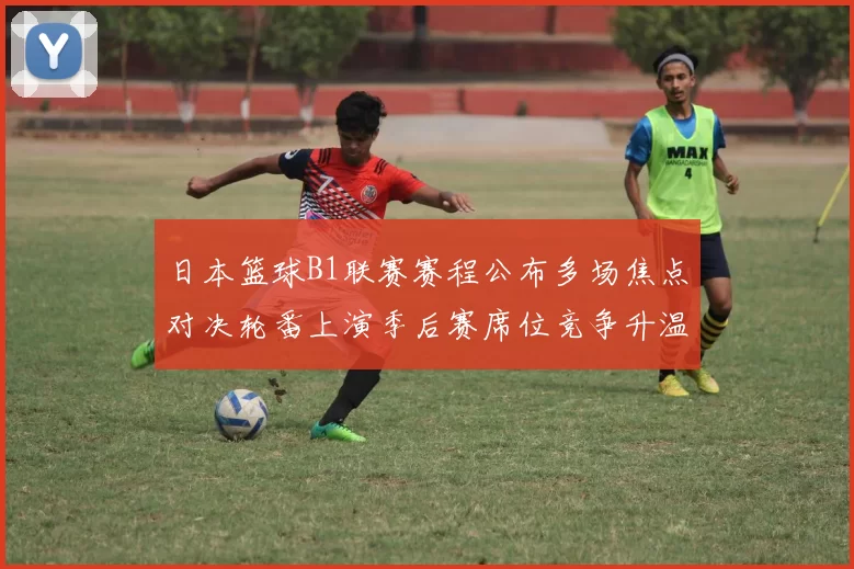 日本篮球B1联赛赛程公布多场焦点对决轮番上演季后赛席位竞争升温