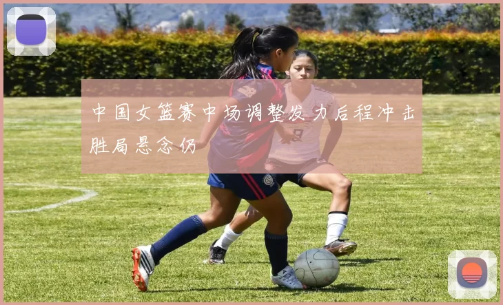 中国女篮赛中场调整发力后程冲击胜局悬念仍