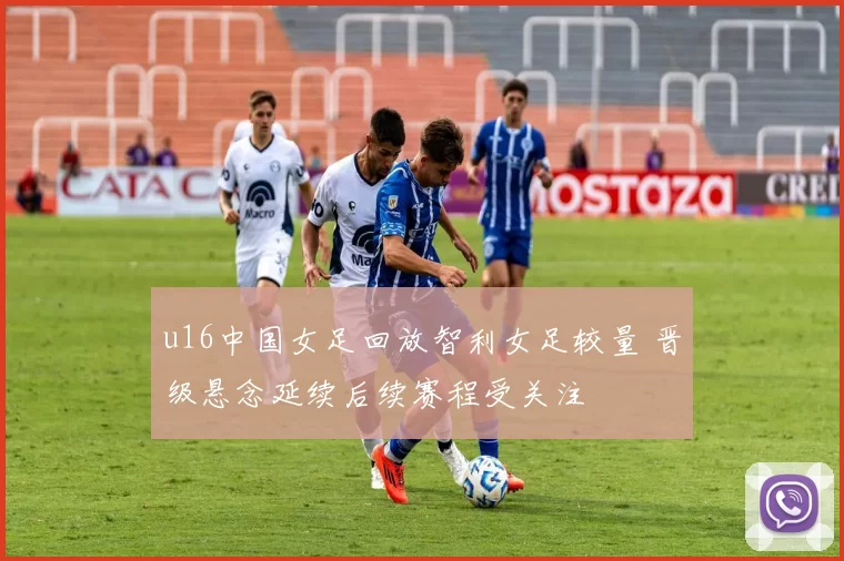 u16中国女足回放智利女足较量 晋级悬念延续后续赛程受关注