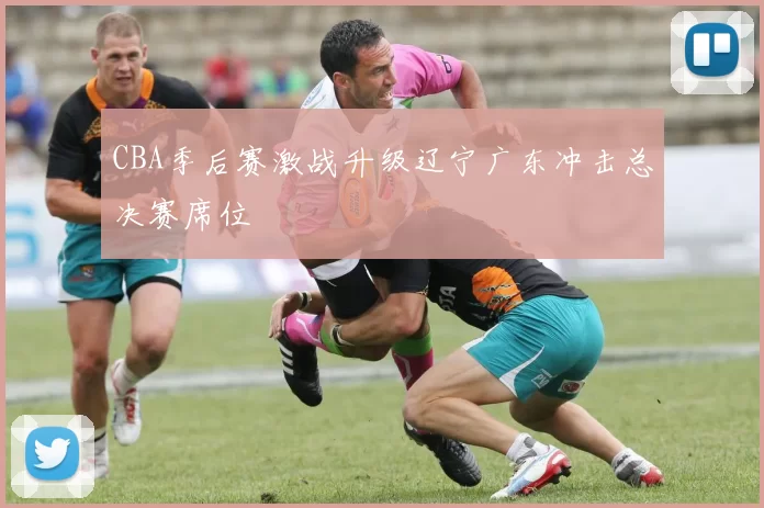 CBA季后赛激战升级辽宁广东冲击总决赛席位