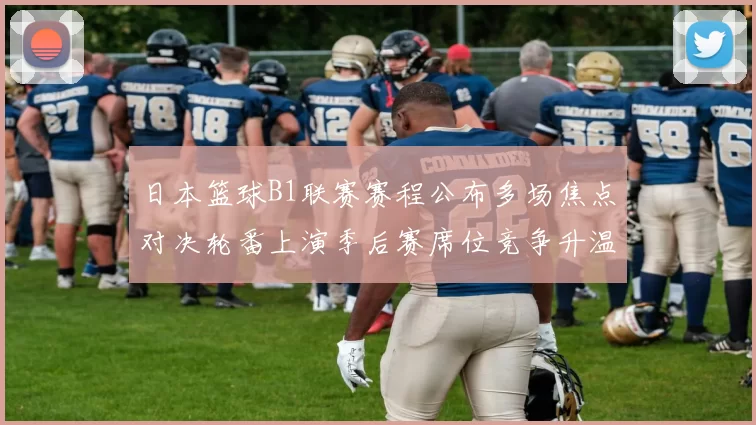 日本篮球B1联赛赛程公布多场焦点对决轮番上演季后赛席位竞争升温