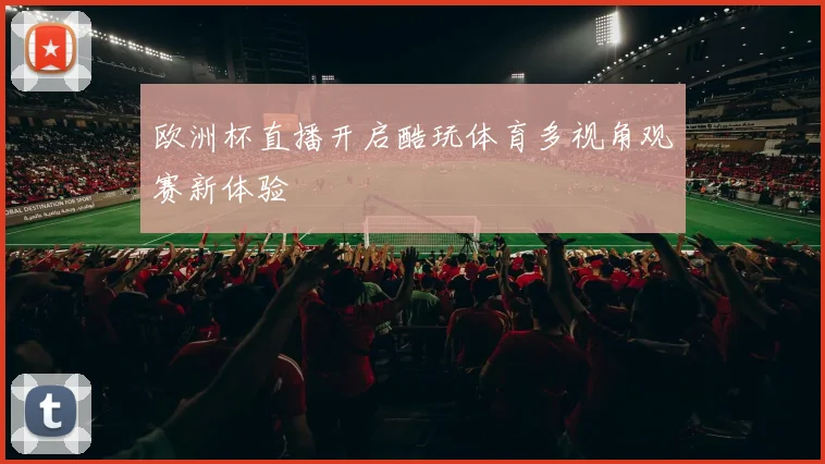 欧洲杯直播开启酷玩体育多视角观赛新体验