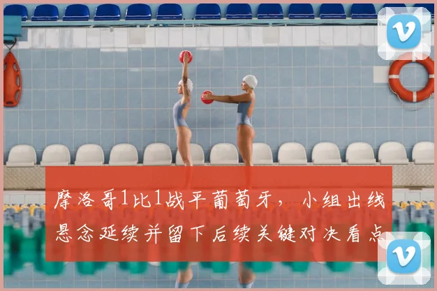 摩洛哥1比1战平葡萄牙，小组出线悬念延续并留下后续关键对决看点