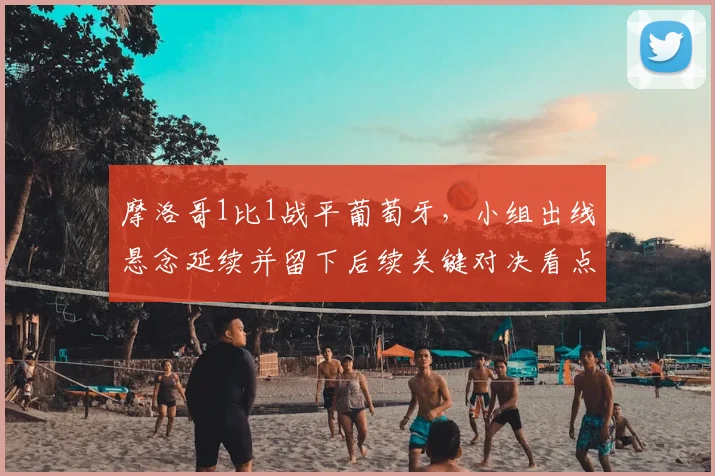 摩洛哥1比1战平葡萄牙，小组出线悬念延续并留下后续关键对决看点